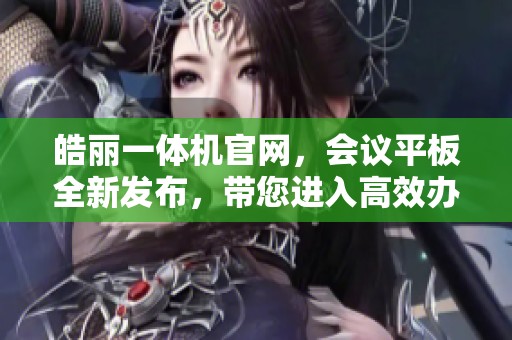 皓丽一体机官网，会议平板全新发布，带您进入高效办公新世界