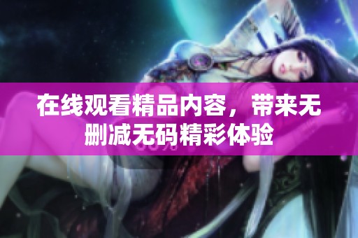 在线观看精品内容，带来无删减**精彩体验