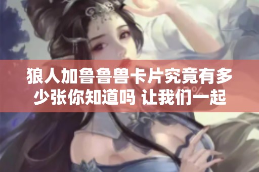 狼人加鲁鲁兽卡片究竟有多少张你知道吗 让我们一起来探讨一下这个问题吧