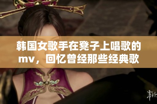 韩国女歌手在凳子上唱歌的mv，回忆曾经那些经典歌曲