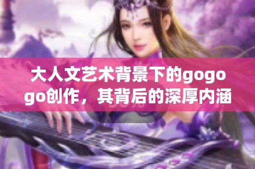 大人文艺术背景下的gogogo创作，其背后的深厚内涵探讨