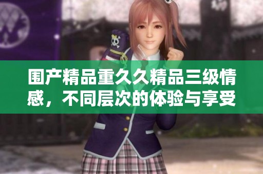 围产精品重**精品三级情感，不同层次的体验与享受带来新选择