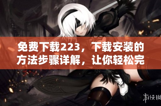免费下载223，下载安装的方法步骤详解，让你轻松完成！
