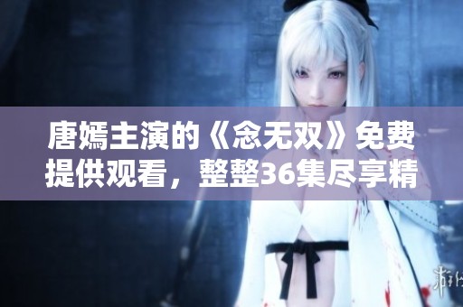 唐嫣主演的《念无双》免费提供观看，整整36集尽享精彩故事内容