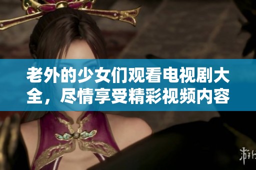老外的少女们观看电视剧大全，尽情享受精彩视频内容