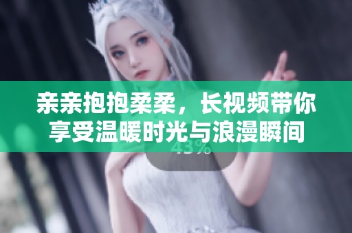 亲亲抱抱柔柔，长视频带你享受温暖时光与浪漫瞬间