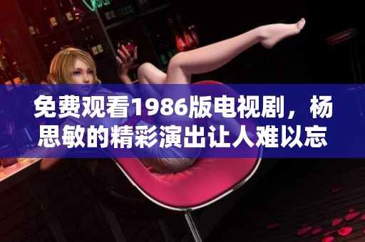 免费观看1986版电视剧，杨思敏的精彩演出让人难以忘怀