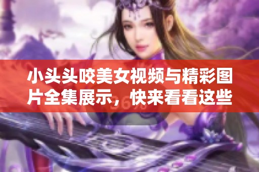 小头头咬美女视频与精彩图片全集展示，快来看看这些有趣内容！