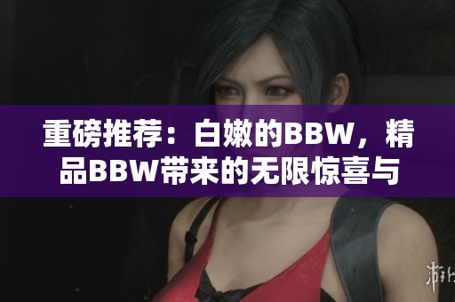 重磅推荐：白嫩的BBW，精品BBW带来的无限惊喜与魅力！