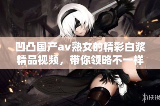 凹凸国产**熟女的精彩白浆精品视频，带你领略不一样的视觉盛宴