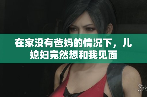 在家没有爸妈的情况下，儿媳妇竟然想和我见面