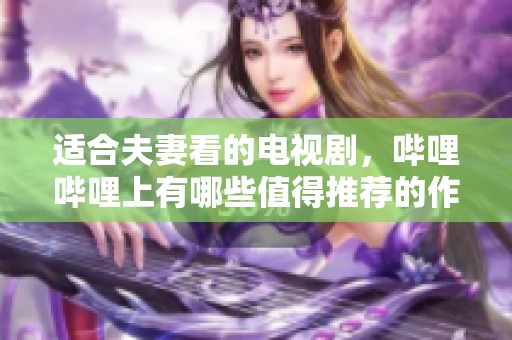 适合夫妻看的电视剧，哔哩哔哩上有哪些值得推荐的作品呢