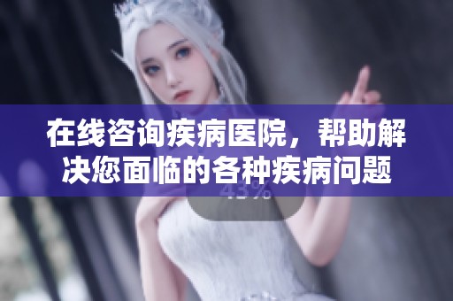 在线咨询疾病医院，帮助解决您面临的各种疾病问题