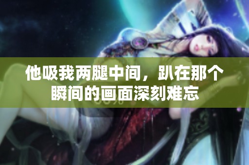 他吸我两腿中间，趴在那个瞬间的画面深刻难忘