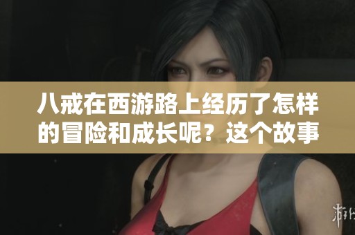 八戒在西游路上经历了怎样的冒险和成长呢？这个故事让我们更加了解八戒的内心世界。
