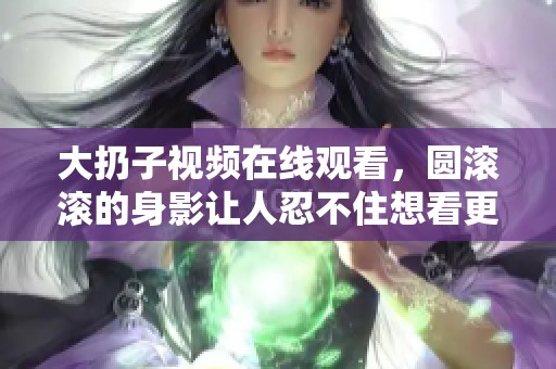 大扔子视频在线观看，圆滚滚的身影让人忍不住想看更多精彩内容