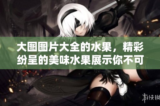 大图图片大全的水果，精彩纷呈的美味水果展示你不可错过