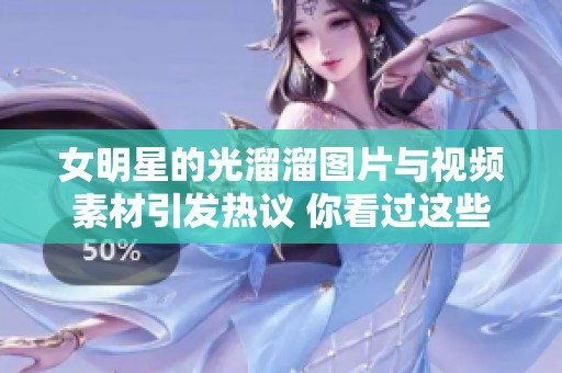 女明星的光溜溜图片与视频素材引发热议 你看过这些作品吗