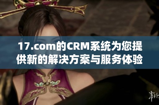 17.com的CRM系统为您提供新的解决方案与服务体验