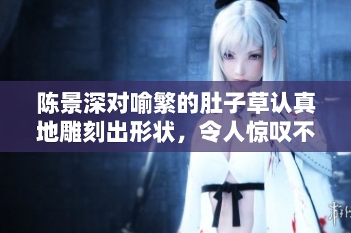 陈景深对喻繁的肚子草认真地雕刻出形状，令人惊叹不已