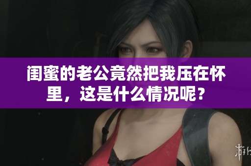 闺蜜的老公竟然把我压在怀里，这是什么情况呢？