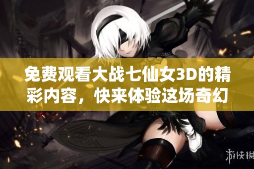 免费观看大战七仙女3D的精彩内容，快来体验这场奇幻之旅吧！