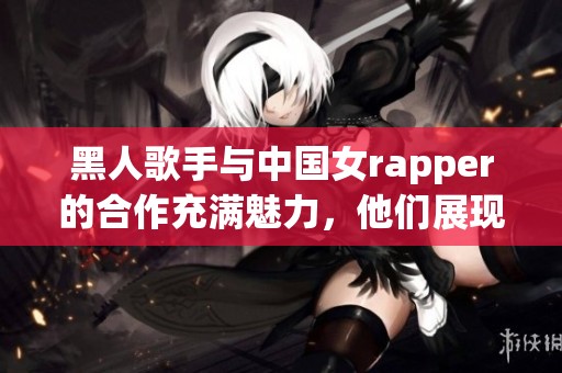 黑人歌手与中国女rapper的合作充满魅力，他们展现了独特的音乐风格与文化碰撞