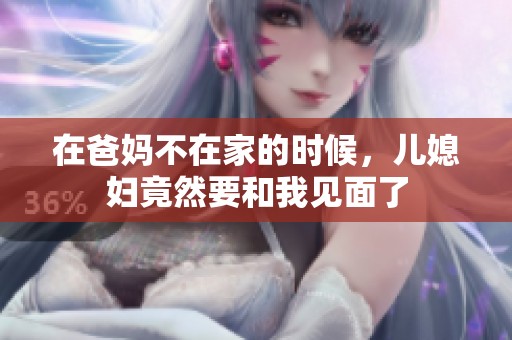 在爸妈不在家的时候，儿媳妇竟然要和我见面了