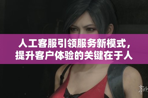 人工客服引领服务新模式，提升客户体验的关键在于人工客服的优势
