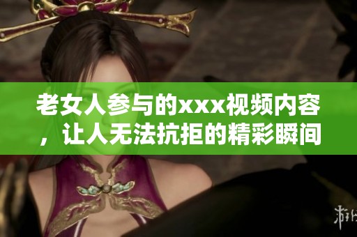 老女人参与的xxx视频内容，让人无法抗拒的精彩瞬间分享