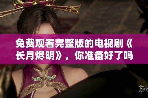 免费观看完整版的电视剧《长月烬明》，你准备好了吗