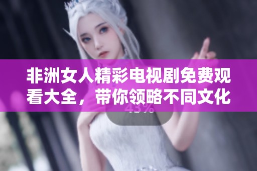 非洲女人精彩电视剧免费观看大全，带你领略不同文化的震撼故事