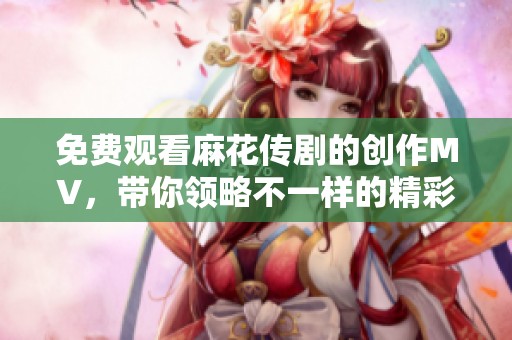 免费观看麻花传剧的创作MV，带你领略不一样的精彩内容