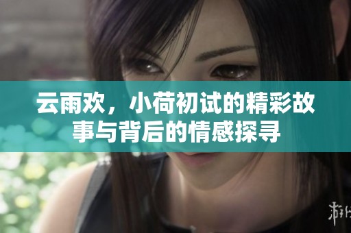 云雨欢，小荷初试的精彩故事与背后的情感探寻