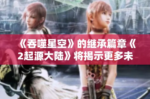 《吞噬星空》的继承篇章《2起源大陆》将揭示更多未知的秘密