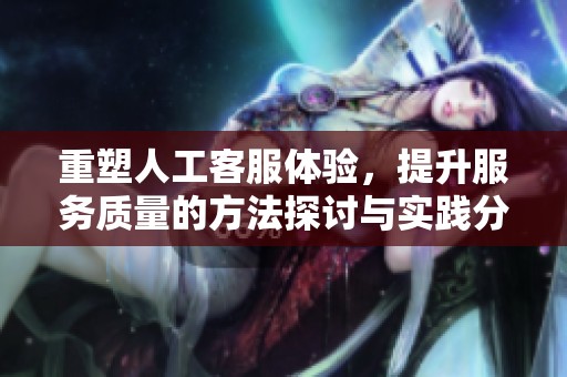 重塑人工客服体验，提升服务质量的方法探讨与实践分享