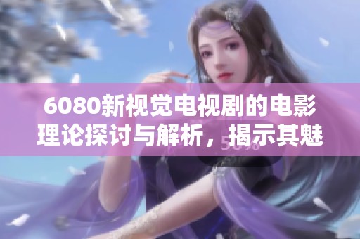 6080新视觉电视剧的电影理论探讨与解析，揭示其魅力与影响力