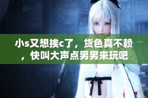 小s又想挨c了，货色真不赖，快叫大声点男男来玩吧