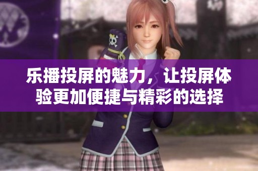 乐播投屏的魅力，让投屏体验更加便捷与精彩的选择