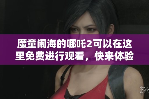 魔童闹海的哪吒2可以在这里免费进行观看，快来体验这部精彩动画吧