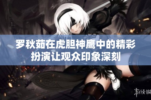 罗秋茹在虎胆神鹰中的精彩扮演让观众印象深刻