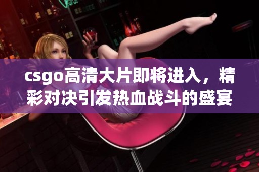 csgo高清大片即将进入，精彩对决引发热血战斗的盛宴