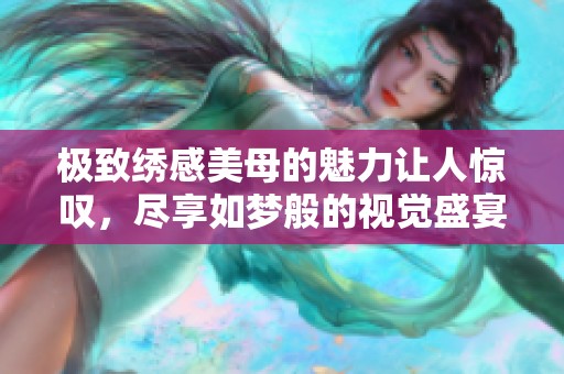 极致绣感美母的魅力让人惊叹，尽享如梦般的视觉盛宴