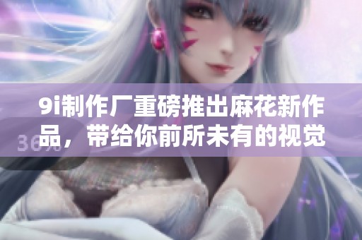9i制作厂重磅推出麻花新作品，带给你前所未有的视觉体验