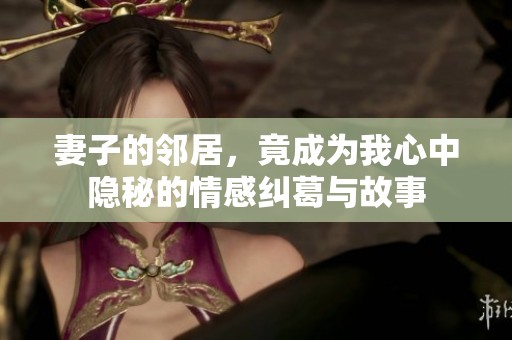 妻子的邻居，竟成为我心中隐秘的情感纠葛与故事