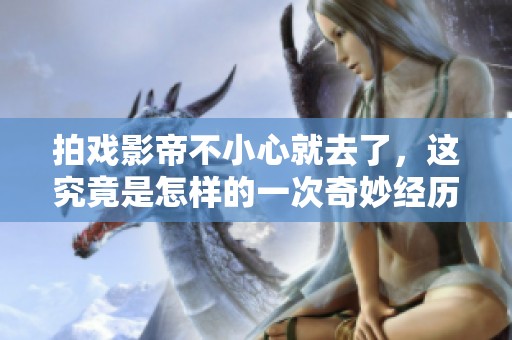 拍戏影帝不小心就去了，这究竟是怎样的一次奇妙经历呢