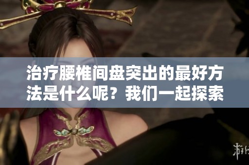 治疗腰椎间盘突出的最好方法是什么呢？我们一起探索有效的治疗方案吧