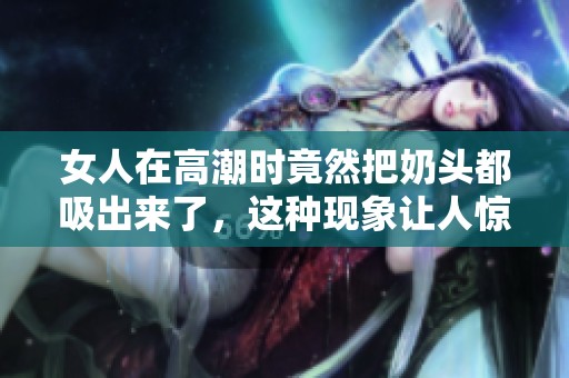 女人在高潮时竟然把奶头都吸出来了，这种现象让人惊讶不已
