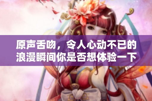 原声舌吻，令人心动不已的浪漫瞬间你是否想体验一下呢