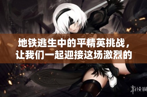 地铁逃生中的平精英挑战，让我们一起迎接这场激烈的战斗吧